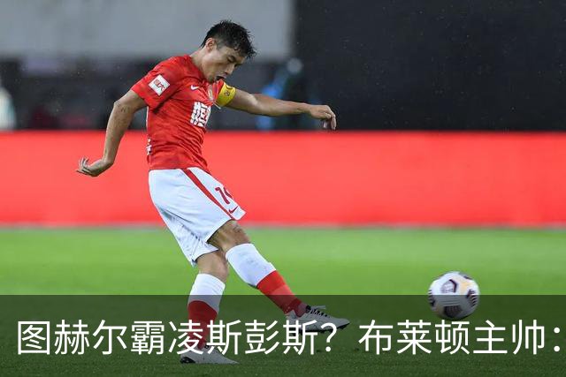 图赫尔霸凌斯彭斯？布莱顿主帅：根本没有，图赫尔很信任和重视他